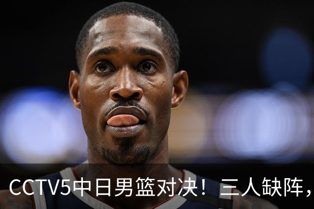 CCTV5中日男篮对决！三人缺阵，胡明轩挑重担，郭士强立下军令状